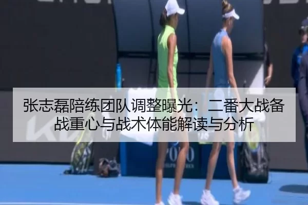 张志磊陪练团队调整曝光：二番大战备战重心与战术体能解读与分析